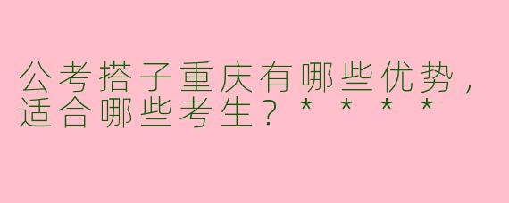 公考搭子重庆有哪些优势,适合哪些考生?****