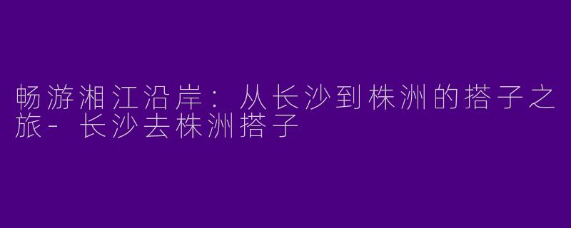 畅游湘江沿岸：从长沙到株洲的搭子之旅-长沙去株洲搭子