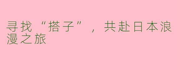 寻找“搭子”，共赴日本浪漫之旅