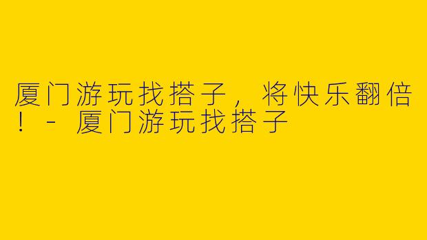 厦门游玩找搭子，将快乐翻倍！-厦门游玩找搭子
