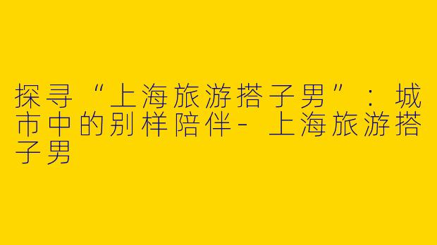 探寻“上海旅游搭子男”：城市中的别样陪伴