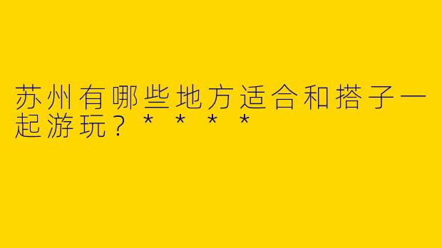 苏州有哪些地方适合和搭子一起游玩？****