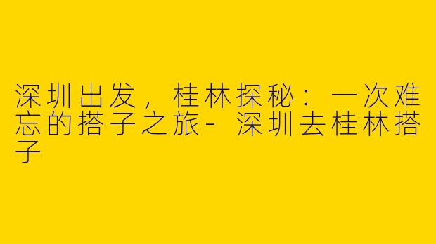 深圳出发，桂林探秘：一次难忘的搭子之旅-深圳去桂林搭子