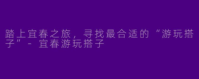 踏上宜春之旅，寻找最合适的“游玩搭子”-宜春游玩搭子