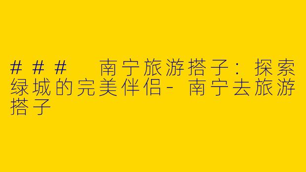 ### 南宁旅游搭子：探索绿城的完美伴侣-南宁去旅游搭子