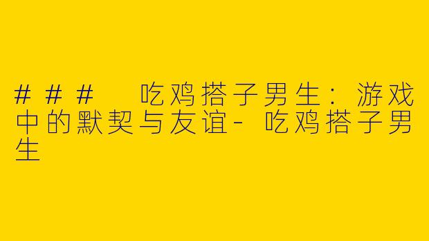 ### 吃鸡搭子男生：游戏中的默契与友谊-吃鸡搭子男生