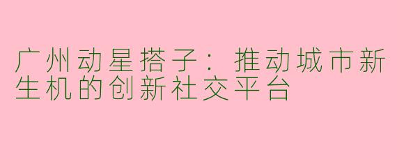 广州动星搭子:推动城市新生机的创新社交平台