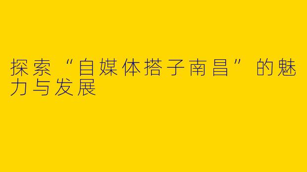探索“自媒体搭子南昌”的魅力与发展