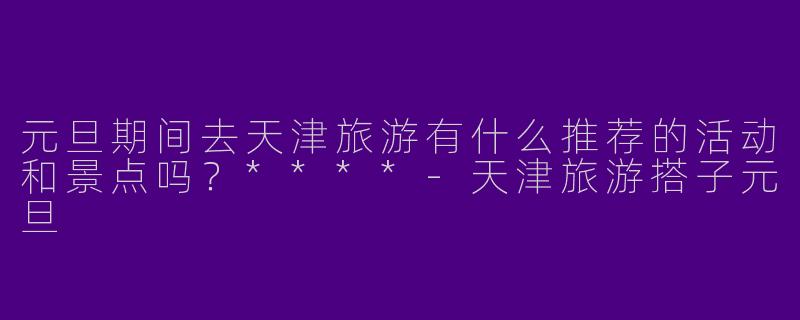元旦期间去天津旅游有什么推荐的活动和景点吗?****