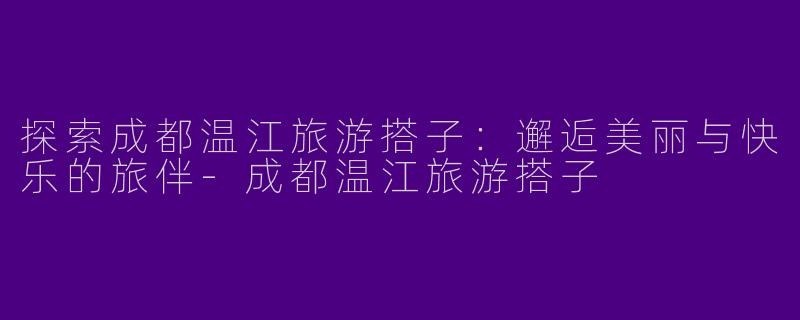 探索成都温江旅游搭子:邂逅美丽与快乐的旅伴