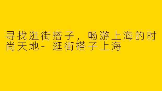 寻找逛街搭子，畅游上海的时尚天地-逛街搭子上海