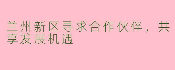 兰州新区寻求合作伙伴，共享发展机遇