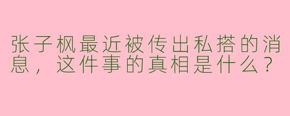 张子枫最近被传出私搭的消息,这件事的真相是什么?