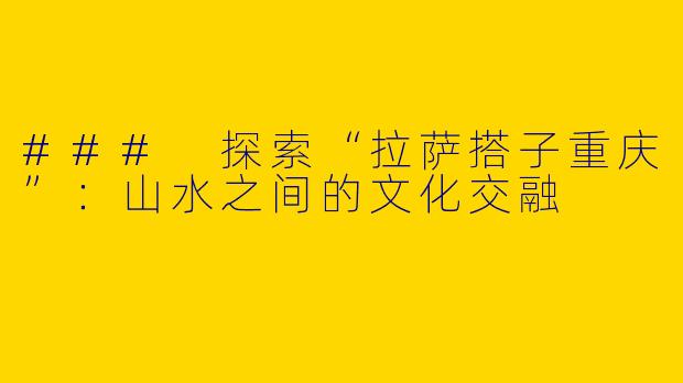 ### 探索“拉萨搭子重庆”:山水之间的文化交融