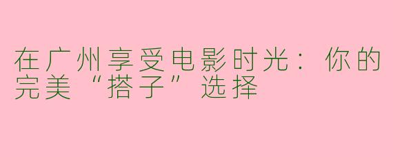 在广州享受电影时光：你的完美“搭子”选择