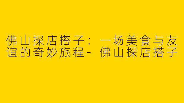 佛山探店搭子：一场美食与友谊的奇妙旅程-佛山探店搭子