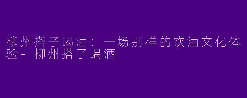 柳州搭子喝酒：一场别样的饮酒文化体验-柳州搭子喝酒