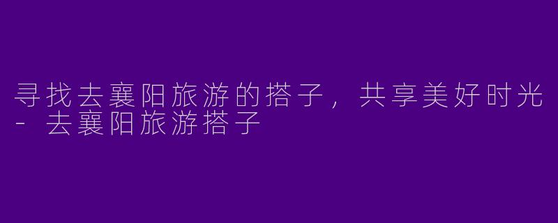 寻找去襄阳旅游的搭子，共享美好时光-去襄阳旅游搭子