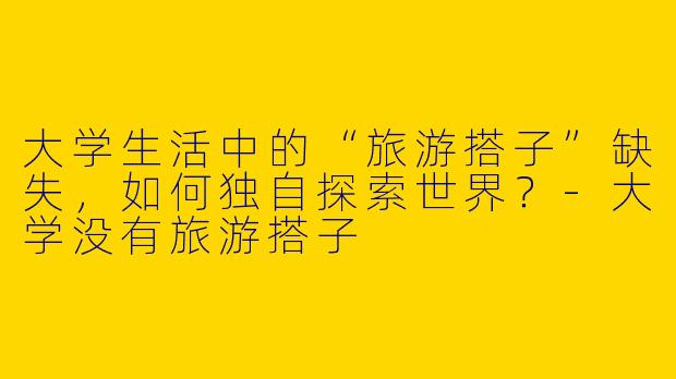 大学生活中的“旅游搭子”缺失，如何独自探索世界？-大学没有旅游搭子