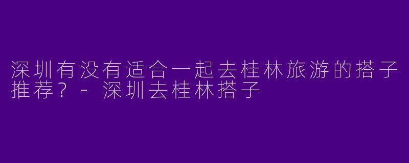 深圳有没有适合一起去桂林旅游的搭子推荐?
