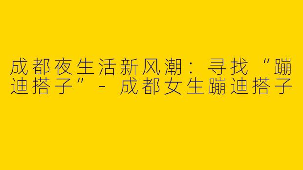 成都夜生活新风潮：寻找“蹦迪搭子”-成都女生蹦迪搭子