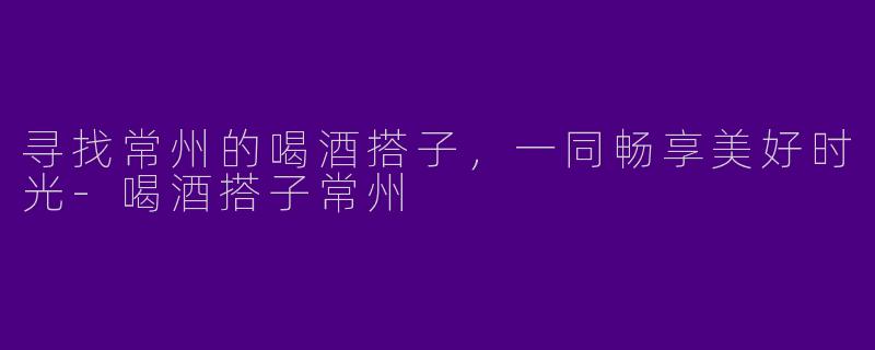 寻找常州的喝酒搭子，一同畅享美好时光