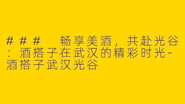 ### 畅享美酒，共赴光谷：酒搭子在武汉的精彩时光-酒搭子武汉光谷