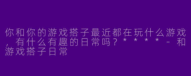 你和你的游戏搭子最近都在玩什么游戏，有什么有趣的日常吗？****
