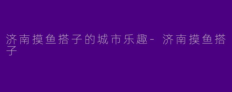 济南摸鱼搭子的城市乐趣-济南摸鱼搭子