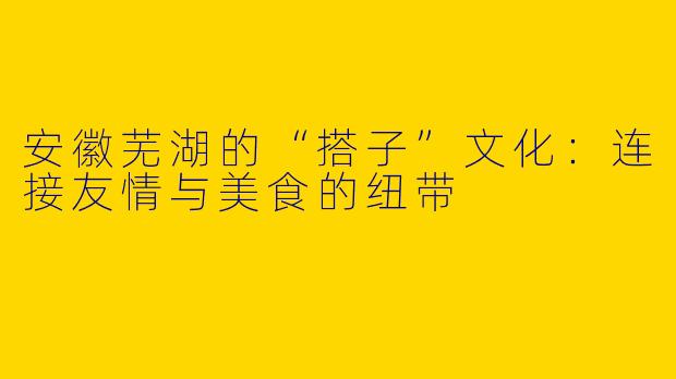 安徽芜湖的“搭子”文化：连接友情与美食的纽带