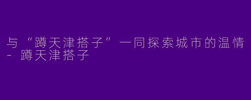 与“蹲天津搭子”一同探索城市的温情-蹲天津搭子