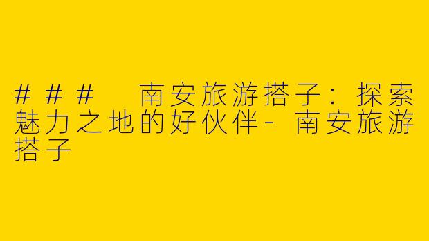 ### 南安旅游搭子：探索魅力之地的好伙伴-南安旅游搭子