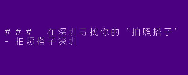 ### 在深圳寻找你的“拍照搭子”-拍照搭子深圳