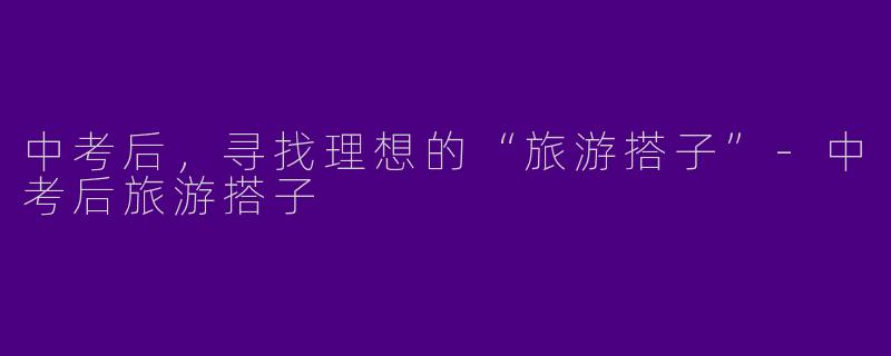 中考后，寻找理想的“旅游搭子”-中考后旅游搭子