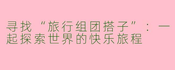 寻找“旅行组团搭子”:一起探索世界的快乐旅程