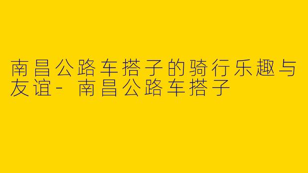 南昌公路车搭子的骑行乐趣与友谊-南昌公路车搭子