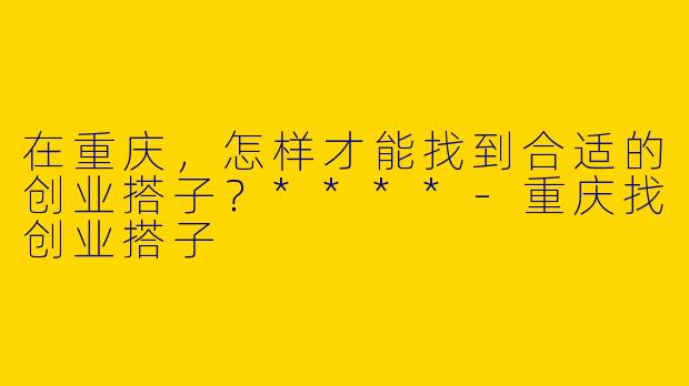 在重庆，怎样才能找到合适的创业搭子？****-重庆找创业搭子