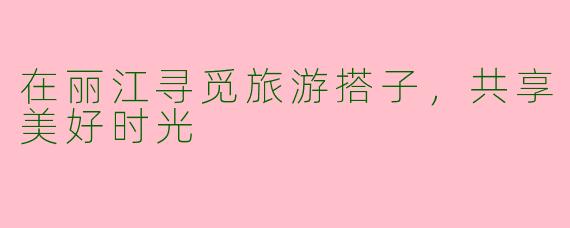 在丽江寻觅旅游搭子，共享美好时光