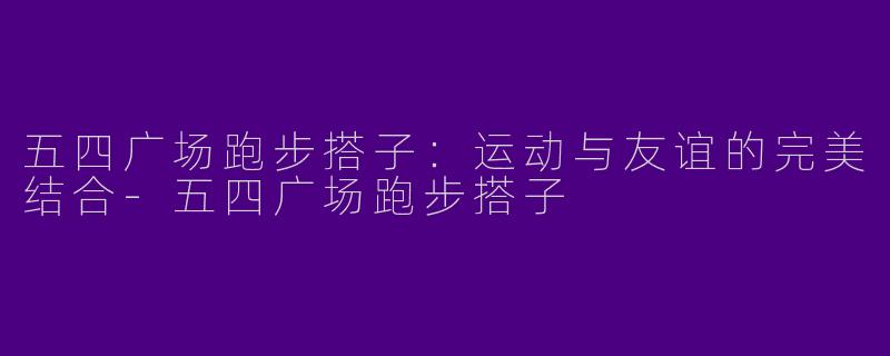 五四广场跑步搭子：运动与友谊的完美结合-五四广场跑步搭子