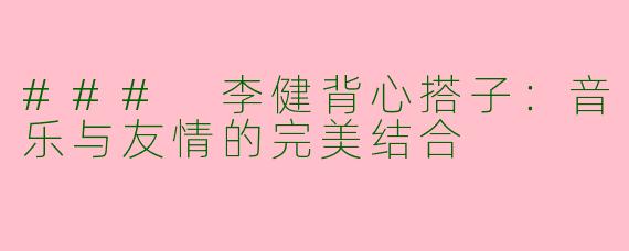 ### 李健背心搭子：音乐与友情的完美结合