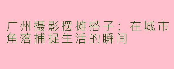 广州摄影摆摊搭子：在城市角落捕捉生活的瞬间