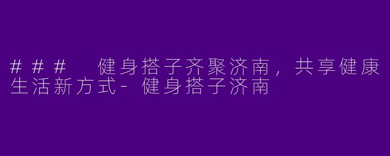 ### 健身搭子齐聚济南，共享健康生活新方式-健身搭子济南