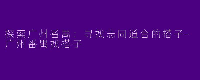 探索广州番禺：寻找志同道合的搭子-广州番禺找搭子
