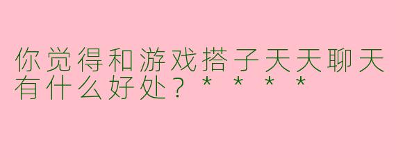 你觉得和游戏搭子天天聊天有什么好处？****