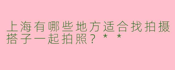 上海有哪些地方适合找拍摄搭子一起拍照？**