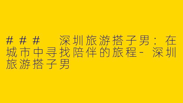 ### 深圳旅游搭子男：在城市中寻找陪伴的旅程-深圳旅游搭子男
