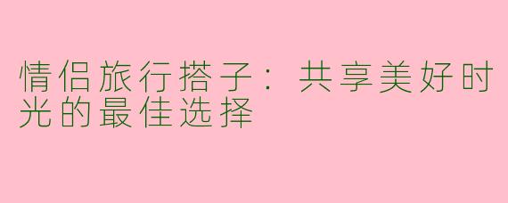 情侣旅行搭子：共享美好时光的最佳选择
