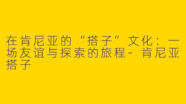 在肯尼亚的“搭子”文化：一场友谊与探索的旅程