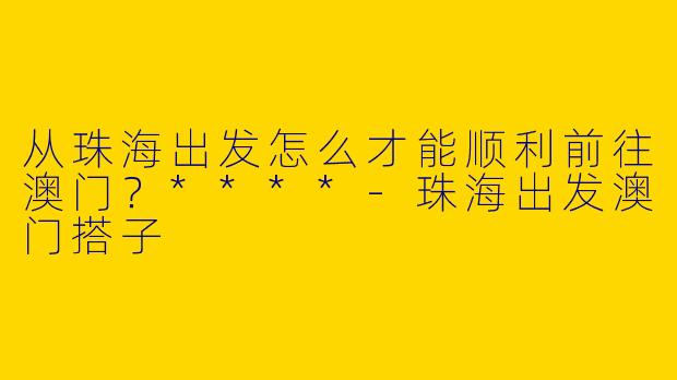 从珠海出发怎么才能顺利前往澳门?****