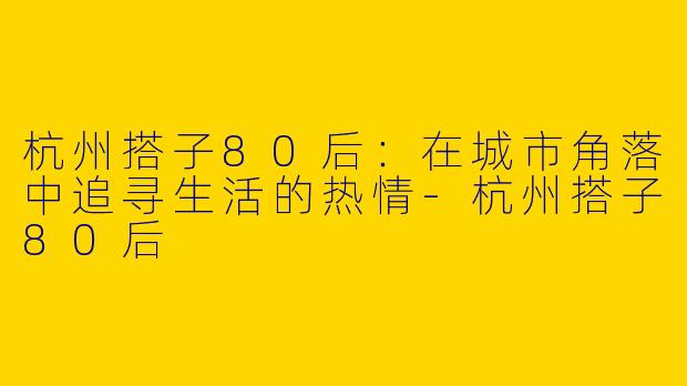 杭州搭子80后：在城市角落中追寻生活的热情-杭州搭子80后